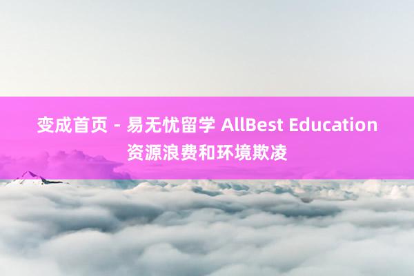 变成首页 - 易无忧留学 AllBest Education资源浪费和环境欺凌
